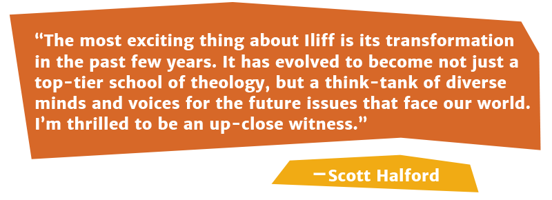 The most exciting thing about Iliff is its transformation in the past few years. It has evolved to become not just a top-tier school of theology, but a think-tank of diverse minds and voices for the future issues that face our world. I’m thrilled to be an up-close witness.