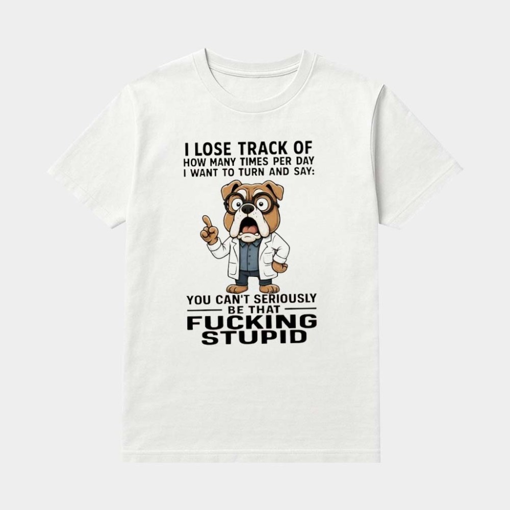 Bulldog I Lose Track Of How Many Times Per Day I Want To Turn And Say You Can't Seriously Be That Fking Stupid Shirt