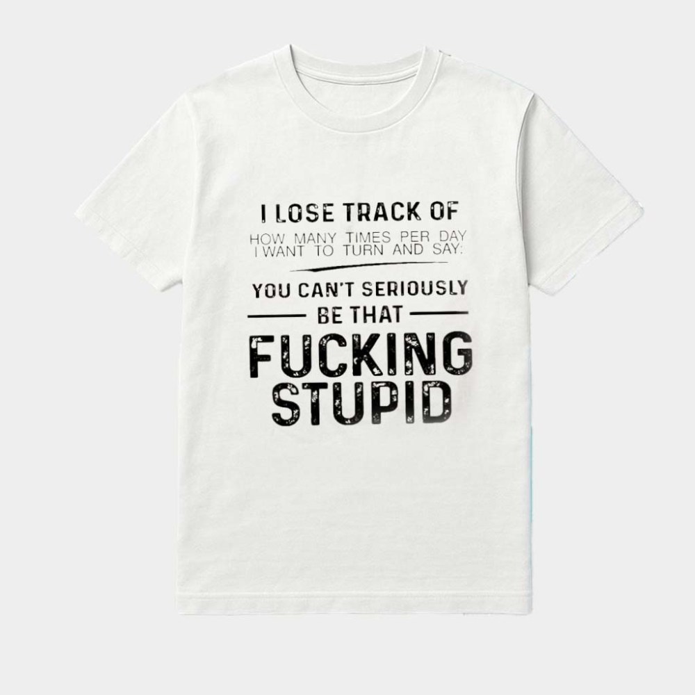 I Lose Track Of I Want To Turn And Say You Can't Seriously Be That Fcking Stupid Shirt Apparel