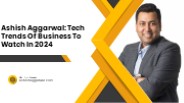 Ashish Aggarwal: Tech Trends Of Business To Watch In 2024
