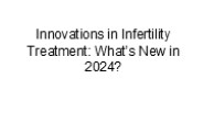 Innovations in Infertility Treatment: What’s New in 2024?