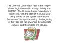 The Chinese Lunar New Year is the longest chronological record in history, dating from 2600BC. The Chinese Lunar Calendar is a yearly one, with the start of the lunar year being based on the cycles of the moon. Because of this cyclical dating, the PowerPoint PPT Presentation