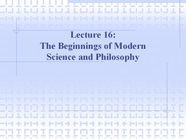Lecture 16: The Beginnings of Modern Science and Philosophy
