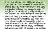 If you listen to me, you will know what is right, just, and fair. You will know what you should do. You will become wise, and your knowledge will give you pleasure. your insight and understanding will protect you and prevent you from doing the wrong