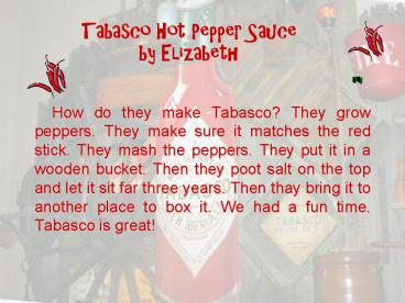 How do they make Tabasco? They grow peppers. They make sure it matches the red stick. They mash the peppers. They put it in a wooden bucket. Then they poot salt on the top and let it sit far three years. Then thay bring it to another place to box it. We