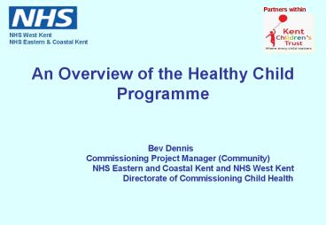 An Overview of the Healthy Child Programme  Bev DennisCommissioning Project Manager (Community) NHS Eastern and Coastal Kent and NHS West Kent Directorate of Commissioning Child Health