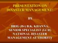 PRESENTATION ON DISASTER MANAGEMENT:              BY BRIG (Dr) B.K. KHANNA, SENIOR SPECIALIST (LCD) NATIONAL DISASTER MANAGEMENT AUTHORITY