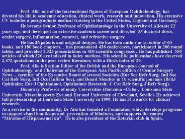 Prof Alio, one of the international figures of European Ophthalmology, has devoted his life to academic education, clinical work, research and innovation. His extensive CV includes a postgraduate medical training in the United States, England and