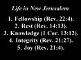 Life in New Jerusalem  1.Fellowship (Rev. 22:4). 2.Rest (Rev. 14:13). 3.Knowledge (1 Cor. 13:12). 4.Integrity (Rev. 21:27). 5.Joy (Rev. 21:4). PowerPoint PPT Presentation