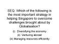 SEQ: Which of the following is the most important strategy in helping Singapore to overcome challenges brought about by Globalisation? PowerPoint PPT Presentation