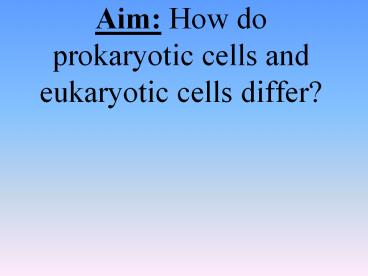 Aim: How do prokaryotic cells and eukaryotic cells differ?