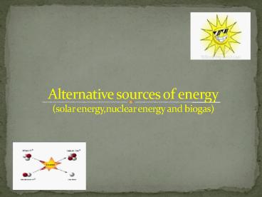 Alternative sources of energy (solar energy,nuclear energy and biogas)
