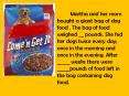 Martha and her mom bought a giant bag of dog food . The bag of food weighed __ pounds. She fed her dogs twice every day; once in the morning and once in the evening. After _____ weeks there were _____pounds of food left in the bag containing dog food. PowerPoint PPT Presentation