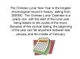 The Chinese Lunar New Year is the longest chronological record in history, dating from 2600BC. The Chinese Lunar Calendar is a yearly one, with the start of the lunar year being based on the cycles of the moon. Because of this cyclical dating, the PowerPoint PPT Presentation