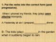 1- Put the verbs into the correct form (past progressive).  When I phoned my friends, they (play) were playing monopoly.  A-Yesterday at six I (prepare)_________dinner.  B- The kids (play) _________in the garden when it suddenly began to rain. PowerPoint PPT Presentation