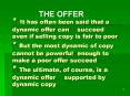 * It has often been said that a dynamic offer can succeed even if selling copy is fair to poor * But the most dynamic of copy cannot be powerful enough to make a poor offer succeed * The ultimate, of course, is a dynamic offer supported by dynamic cop PowerPoint PPT Presentation