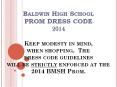 Baldwin High School PROM DRESS CODE 2014 Keep modesty in mind, when shopping. The dress code guidelines will be strictly enforced at the 2014 BMSH Prom. PowerPoint PPT Presentation
