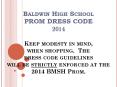 Baldwin High School PROM DRESS CODE 2014 Keep modesty in mind, when shopping. The dress code guidelines will be strictly enforced at the 2014 BMSH Prom. PowerPoint PPT Presentation