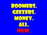 BOOMERS. GEEZERS. MONEY. ALL. NOW.