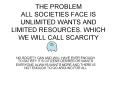 THE PROBLEM ALL SOCIETIES FACE IS UNLIMITED WANTS AND LIMITED RESOURCES. WHICH WE WILL CALL SCARCITY PowerPoint PPT Presentation