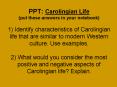 PPT: Carolingian Life (put these answers in your notebook) 1) Identify characteristics of Carolingian life that are similar to modern Western culture. Use examples. 2) What would you consider the most positive and negative aspects of Carolingian life? PowerPoint PPT Presentation