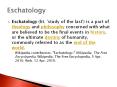 Eschatology (lit. 'study of the last') is a part of theology and philosophy concerned with what are believed to be the final events in history, or the ultimate destiny of humanity, commonly referred to as the end of the world. PowerPoint PPT Presentation