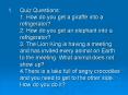 Quiz Questions: 1. How do you get a giraffe into a refrigerator? 2. How do you get an elephant into a refrigerator? 3. The Lion King is having a meeting and has invited every animal on Earth to the meeting. What animal does not show up? 4.There is a PowerPoint PPT Presentation