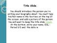 Title Slide.  You should introduce the person you're writing your biography about. You must type his/her name in the text box at the top of the screen, and add a picture of the person. You will want to keep the title slide simple. At the bottom, write PowerPoint PPT Presentation