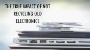 THE TRUE IMPACT OF NOT RECYCLING OLD ELECTRONICS