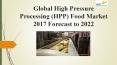 Global high pressure processing (hpp) food market 2017 forecast to 2022 PowerPoint PPT Presentation