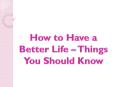 How to Have a Better Life – Things You Should Know PowerPoint PPT Presentation