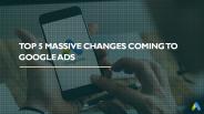 Top 5 Massive Changes Coming to Google Ads