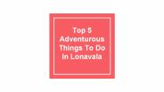 Top 5 Adventurous Things To Do In Lonavala