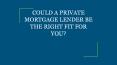 COULD A PRIVATE MORTGAGE LENDER BE THE RIGHT FIT FOR YOU? PowerPoint PPT Presentation