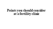 Points you should consider at a fertility clinic