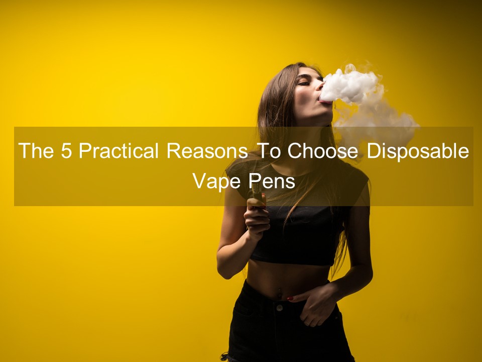 The 5 Practical Reasons To Choose Disposable Vape Pens