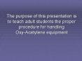 The purpose of this presentation is to teach adult students the proper procedure for handling Oxy-Acetylene equipment PowerPoint PPT Presentation