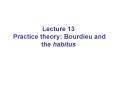 Lecture 13 Practice theory: Bourdieu and the habitus PowerPoint PPT Presentation
