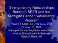 Strengthening Relationships Between SEER and the Michigan Cancer Surveillance Program Carole Eberle, BS, CTR, RHIA, RHIT October 13, 2005 Michigan Cancer Registrars Association Annual Educational Conference Sault St Marie, MI PowerPoint PPT Presentation