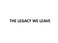 THE LEGACY WE LEAVE PowerPoint PPT Presentation