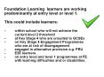 Foundation Learning learners are working predominantly at entry level or level 1. This could include learners: - within school who will not achieve the current level 2 threshold - at Key Stage 4 who are unsuited to GCSEs - on Key Stage 4 PowerPoint PPT Presentation