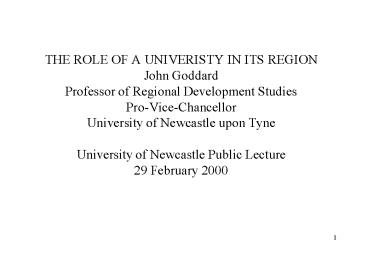 THE ROLE OF A UNIVERISTY IN ITS REGION John Goddard Professor of Regional Development Studies Pro-Vice-Chancellor University of Newcastle upon Tyne University of Newcastle Public Lecture 29 February 2000