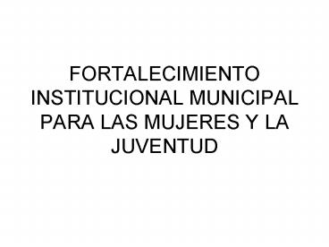 FORTALECIMIENTO INSTITUCIONAL MUNICIPAL PARA LAS MUJERES Y LA JUVENTUD