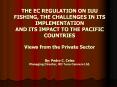 THE EC REGULATION ON IUU FISHING, THE CHALLENGES IN ITS IMPLEMENTATION AND ITS IMPACT TO THE PACIFIC COUNTRIES Views from the Private Sector By: Pedro C. Celso Managing Director, RD Tuna Canners Ltd. PowerPoint PPT Presentation
