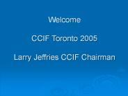 Welcome CCIF Toronto 2005 Larry Jeffries CCIF Chairman