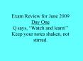 Exam Review for June 2009 Day One Q says, Watch and learn Keep your notes shaken, not stirred. PowerPoint PPT Presentation