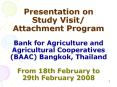 Presentation on Study Visit/ Attachment Program Bank for Agriculture and Agricultural Cooperatives (BAAC) Bangkok, Thailand From 18th February to 29th February 2008 PowerPoint PPT Presentation