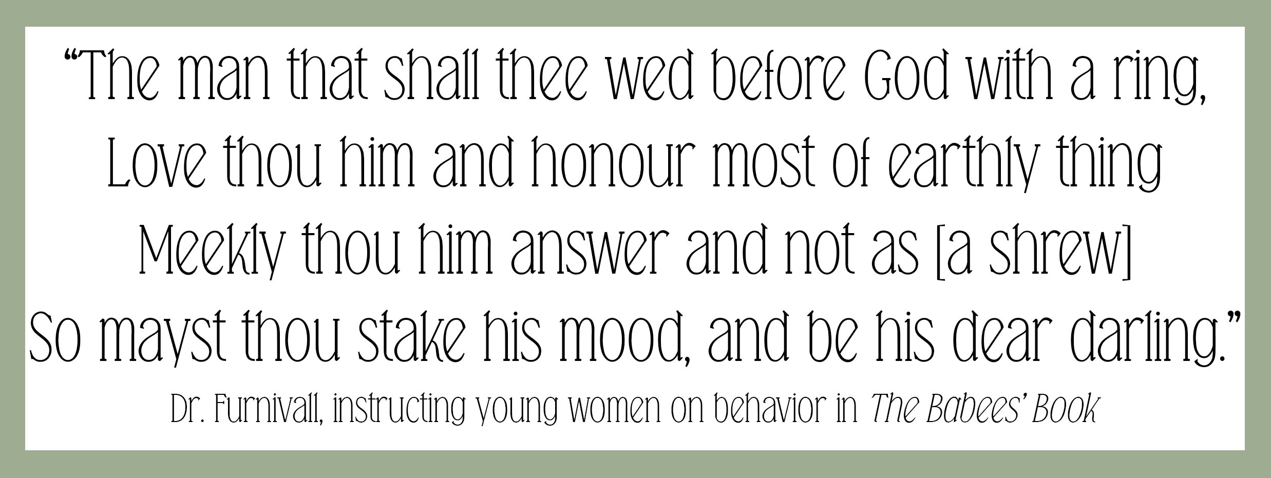 A quote from 'The Babee's Book,' in which Dr. Furnivall instructs young women on behavior, reading, "The man that shall thee wed before God with a ring, Love thou him and honour most of earthly thing. Meekly thou him answer and not as [a shrew], So mayst thou stake his mood, and be his dear darling."