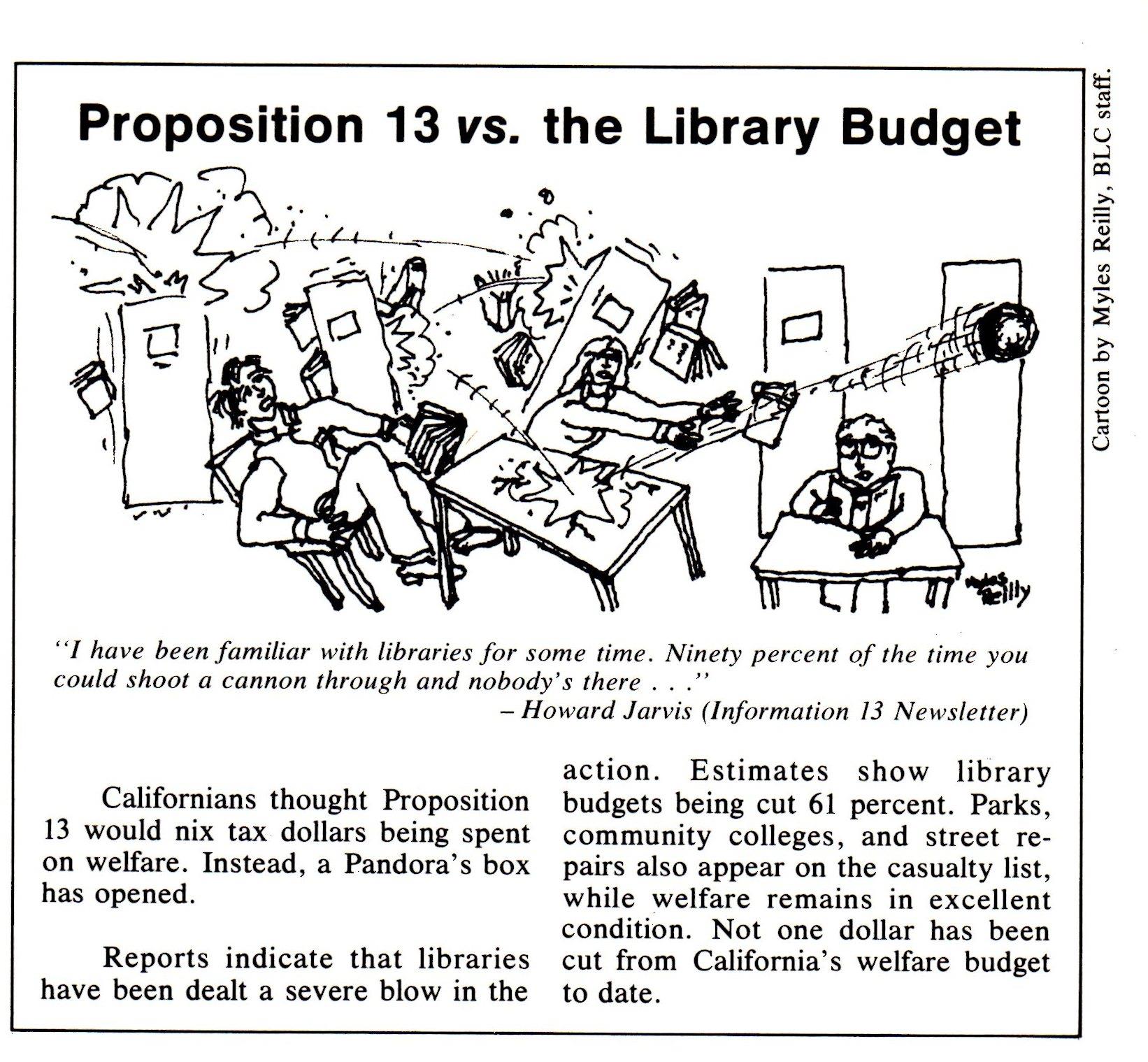 Proposition 13 vs. the library budget (cartoon with text). I have been familiar with libraries for some time. Ninety percent of the time you could shoot a cannon through and nobody's there (quote from Howard Jarvis, Information 13 newsletter). Californians thought Proposition 13 would nix tax dollars being spent on welfare. Instead, a Pandora's box has opened. Reports indicate that libraries have been dealt a severe blow in the action. Estimates show libraries being cut 61 percent. PArks, community colleges, and street repairs also appear on the casualty list, while welfare remains in excellent condition. Not one dollar has been cut from California's welfare budget to date.