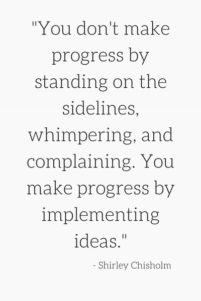 "You don't make progress by standing on the sidelines, whimpering, and complaining. You make progress by implementing ideas." - Shirley Chisholm